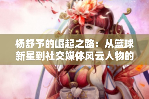 杨舒予的崛起之路：从篮球新星到社交媒体风云人物的精彩历程
