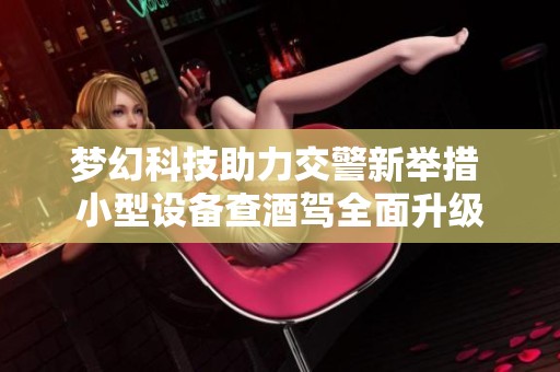 梦幻科技助力交警新举措 小型设备查酒驾全面升级