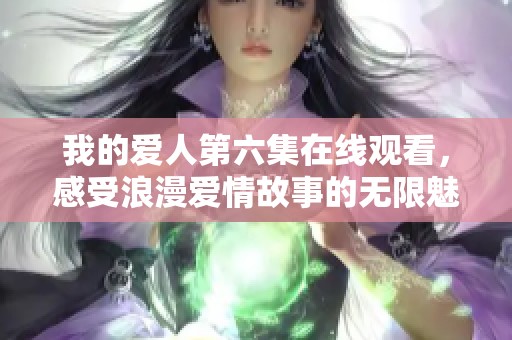 我的爱人第六集在线观看，感受浪漫爱情故事的无限魅力与心动瞬间