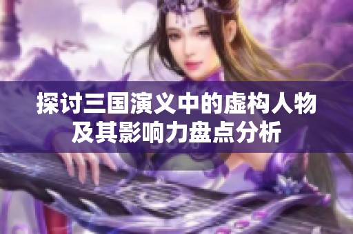 探讨三国演义中的虚构人物及其影响力盘点分析