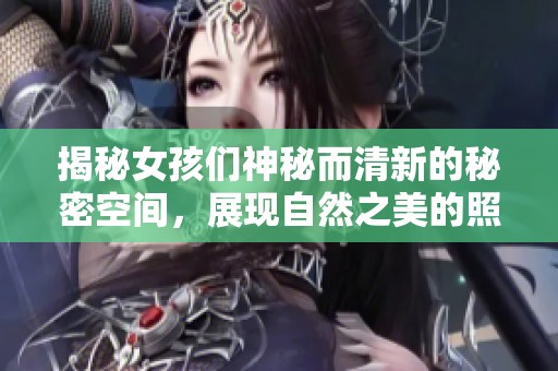 揭秘女孩们神秘而清新的秘密空间，展现自然之美的照片合集
