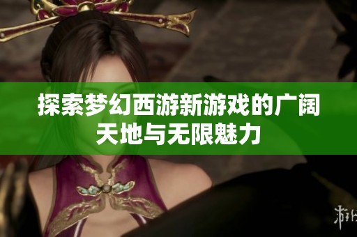 探索梦幻西游新游戏的广阔天地与无限魅力