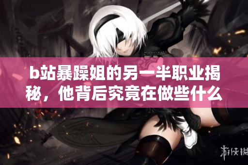 b站暴躁姐的另一半职业揭秘，他背后究竟在做些什么，生活状态如何