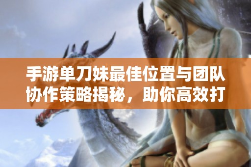 手游单刀妹最佳位置与团队协作策略揭秘，助你高效打击敌人