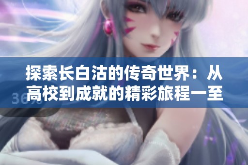 探索长白沽的传奇世界：从高校到成就的精彩旅程一至五十八章解析