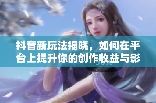 抖音新玩法揭晓，如何在平台上提升你的创作收益与影响力