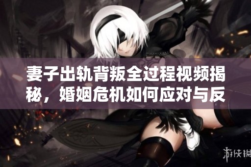 妻子出轨背叛全过程视频揭秘，婚姻危机如何应对与反思