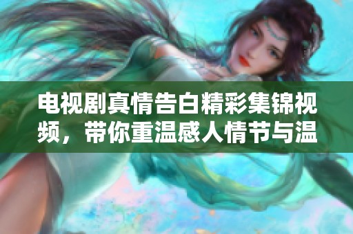 电视剧真情告白精彩集锦视频，带你重温感人情节与温暖瞬间