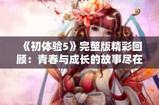 《初体验5》完整版精彩回顾：青春与成长的故事尽在其中