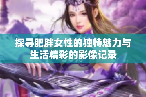 探寻肥胖女性的独特魅力与生活精彩的影像记录