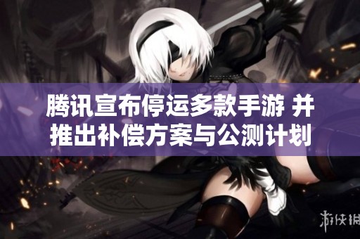 腾讯宣布停运多款手游 并推出补偿方案与公测计划