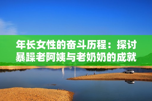 年长女性的奋斗历程：探讨暴躁老阿姨与老奶奶的成就与荣誉