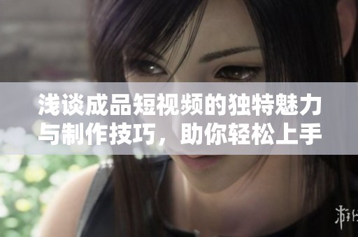 浅谈成品短视频的独特魅力与制作技巧，助你轻松上手创作