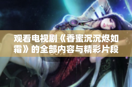 观看电视剧《香蜜沉沉烬如霜》的全部内容与精彩片段不容错过