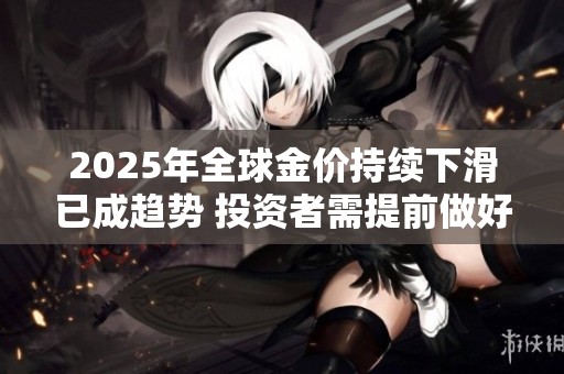 2025年全球金价持续下滑已成趋势 投资者需提前做好应对准备