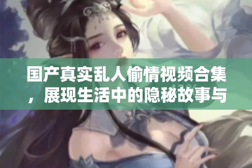 国产真实乱人偷情视频合集，展现生活中的隐秘故事与情感交织