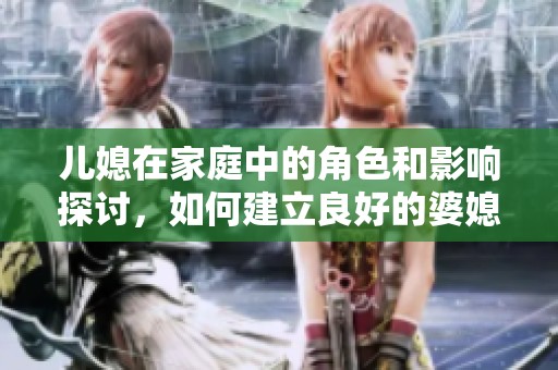 儿媳在家庭中的角色和影响探讨，如何建立良好的婆媳关系引发的故事