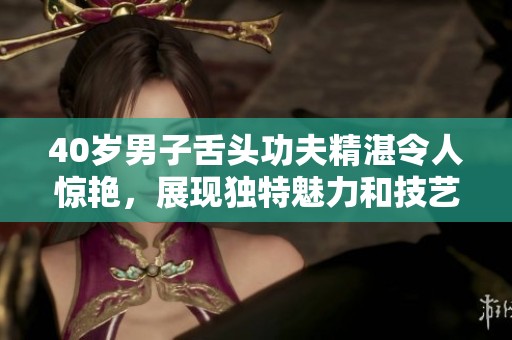 40岁男子舌头功夫精湛令人惊艳，展现独特魅力和技艺