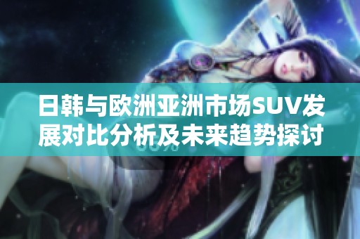日韩与欧洲亚洲市场SUV发展对比分析及未来趋势探讨