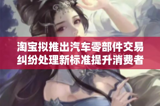 淘宝拟推出汽车零部件交易纠纷处理新标准提升消费者体验