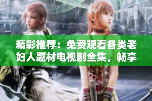 精彩推荐：免费观看各类老妇人题材电视剧全集，畅享精彩剧情与感人故事
