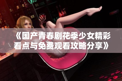 《国产青春剧花季少女精彩看点与免费观看攻略分享》