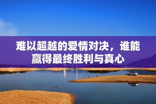 难以超越的爱情对决，谁能赢得最终胜利与真心