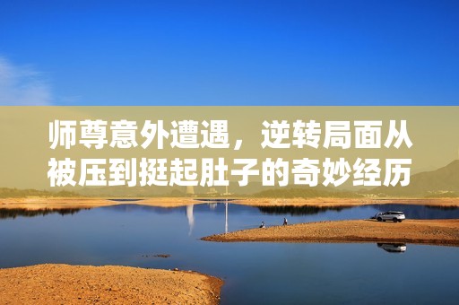师尊意外遭遇，逆转局面从被压到挺起肚子的奇妙经历