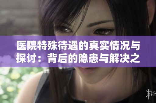 医院特殊待遇的真实情况与探讨：背后的隐患与解决之道