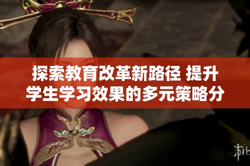 探索教育改革新路径 提升学生学习效果的多元策略分享