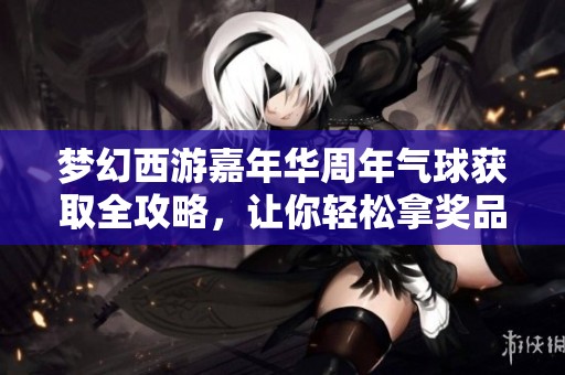 梦幻西游嘉年华周年气球获取全攻略，让你轻松拿奖品！