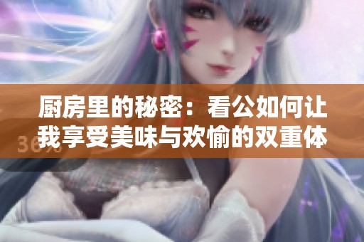 厨房里的秘密：看公如何让我享受美味与欢愉的双重体验