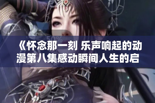 《怀念那一刻 乐声响起的动漫第八集感动瞬间人生的启示》