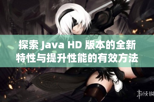探索 Java HD 版本的全新特性与提升性能的有效方法解析
