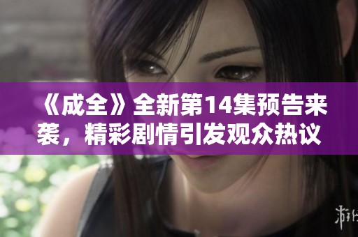 《成全》全新第14集预告来袭，精彩剧情引发观众热议与期待