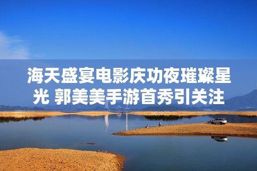 海天盛宴电影庆功夜璀璨星光 郭美美手游首秀引关注
