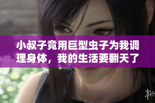 小叔子竟用巨型虫子为我调理身体，我的生活要翻天了