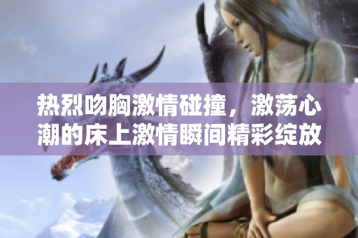 热烈吻胸激情碰撞，激荡心潮的床上激情瞬间精彩绽放