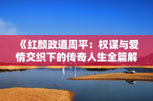 《红颜政道周平：权谋与爱情交织下的传奇人生全篇解读》