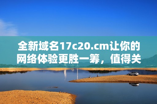 全新域名17c20.cm让你的网络体验更胜一筹，值得关注的选择！