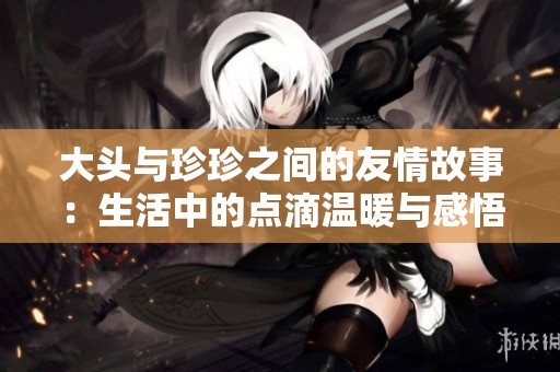 大头与珍珍之间的友情故事：生活中的点滴温暖与感悟