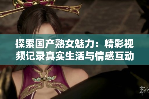 探索国产熟女魅力：精彩视频记录真实生活与情感互动的独特体验