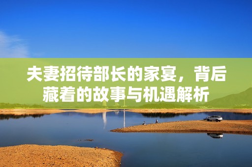 夫妻招待部长的家宴，背后藏着的故事与机遇解析