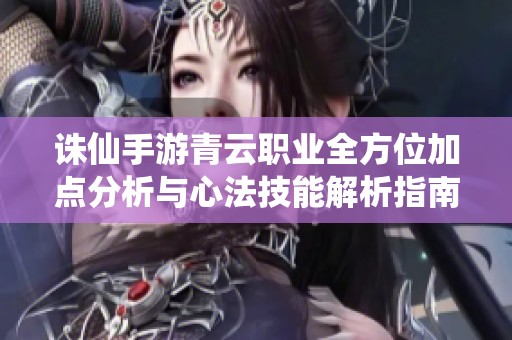 诛仙手游青云职业全方位加点分析与心法技能解析指南