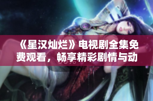 《星汉灿烂》电视剧全集免费观看，畅享精彩剧情与动人表演