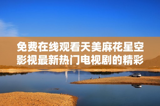 免费在线观看天美麻花星空影视最新热门电视剧的精彩内容与资源分享
