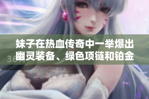 妹子在热血传奇中一举爆出幽灵装备、绿色项链和铂金戒指真让人惊喜