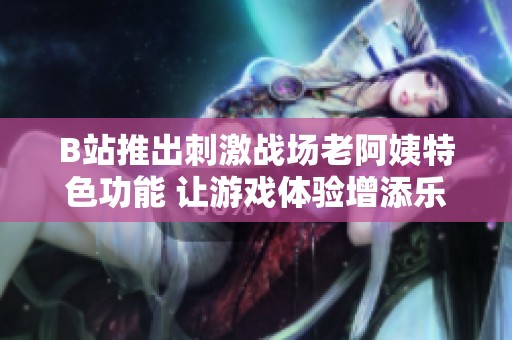 B站推出刺激战场老阿姨特色功能 让游戏体验增添乐趣与惊喜