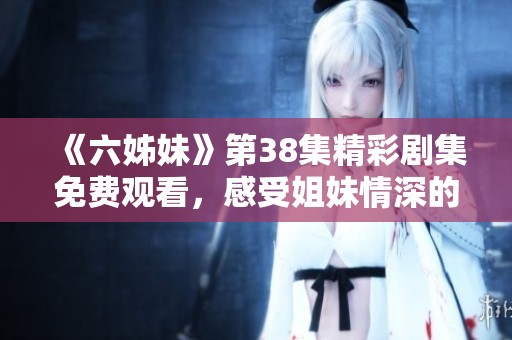 《六姊妹》第38集精彩剧集免费观看，感受姐妹情深的动人故事与精彩瞬间