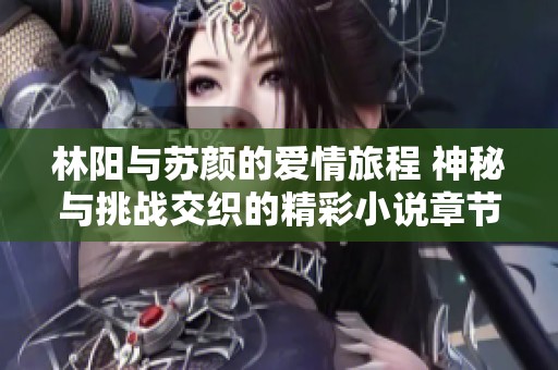 林阳与苏颜的爱情旅程 神秘与挑战交织的精彩小说章节免费阅读